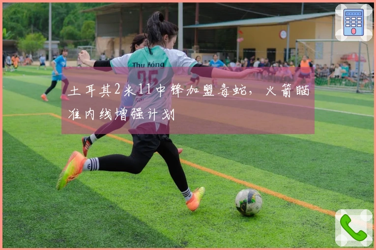 土耳其2米11中锋加盟毒蛇，火箭瞄准内线增强计划