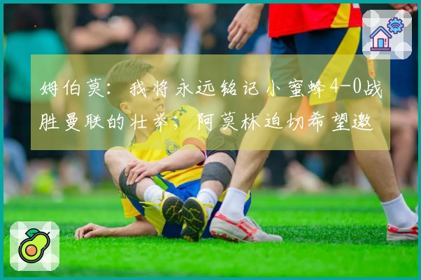 姆伯莫：我将永远铭记小蜜蜂4-0战胜曼联的壮举；阿莫林迫切希望邀我加盟曼联