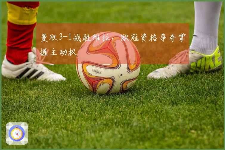 曼联3-1战胜维拉，欧冠资格争夺掌握主动权