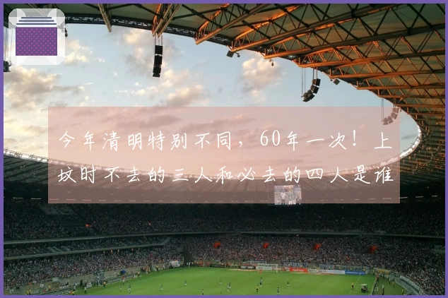 今年清明特别不同，60年一次！上坟时不去的三人和必去的四人是谁？