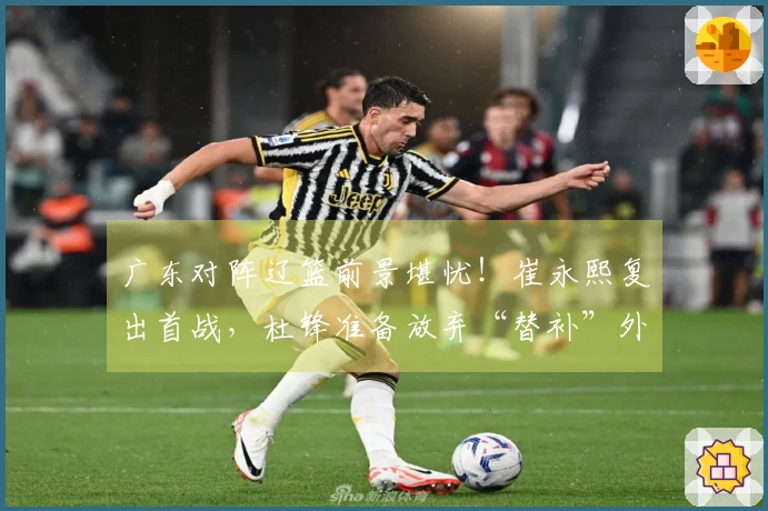 广东对阵辽篮前景堪忧！崔永熙复出首战，杜锋准备放弃“替补”外援