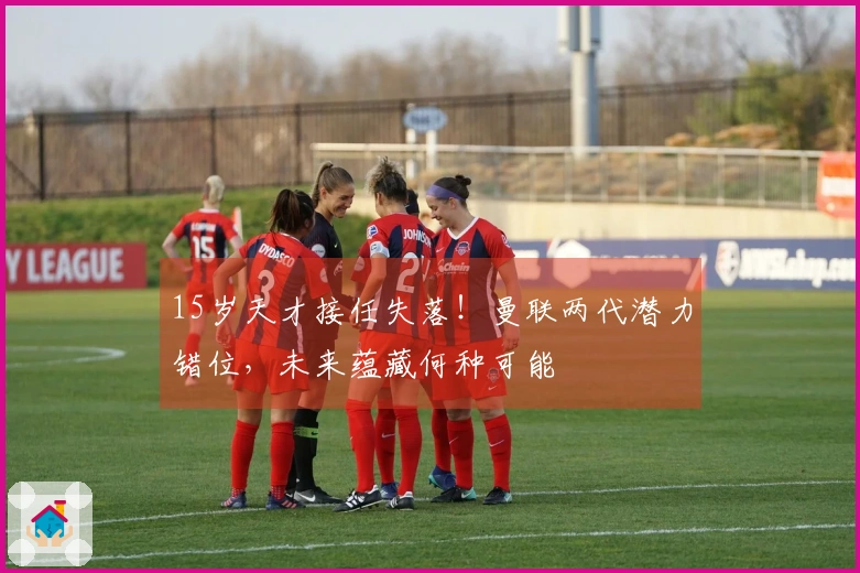 15岁天才接任失落！曼联两代潜力错位，未来蕴藏何种可能