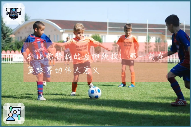 科比称赞我的后仰跳投：那一刻在篮球界的伟大意义