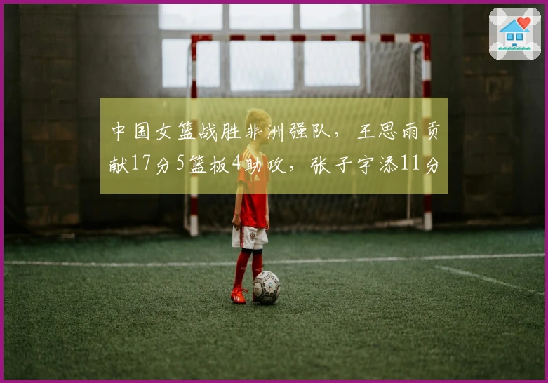 中国女篮战胜非洲强队，王思雨贡献17分5篮板4助攻，张子宇添11分5篮板
