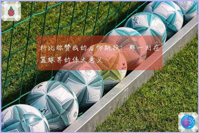 科比称赞我的后仰跳投：那一刻在篮球界的伟大意义